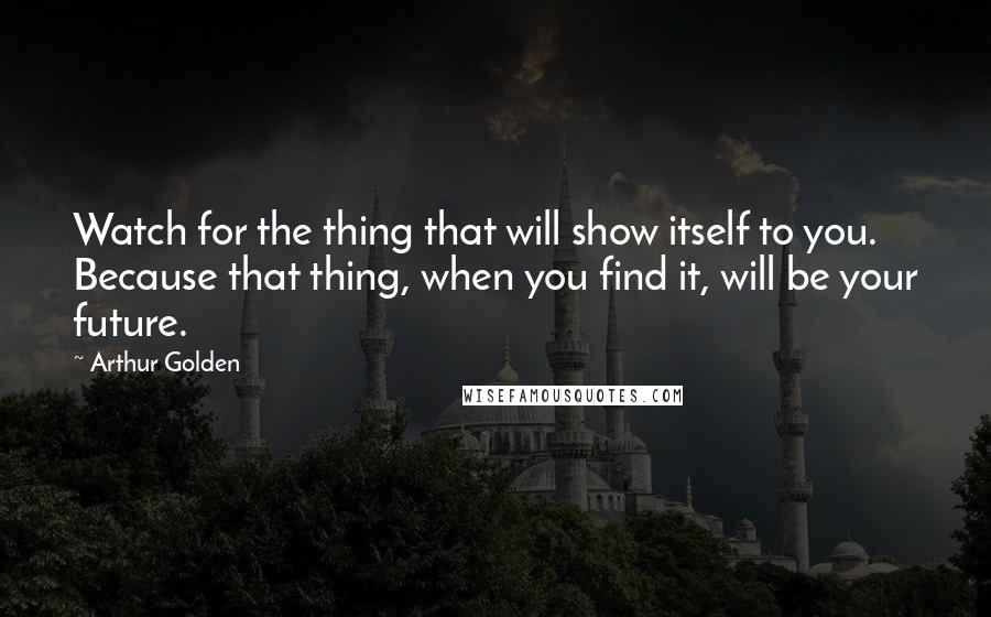 Arthur Golden Quotes: Watch for the thing that will show itself to you. Because that thing, when you find it, will be your future.