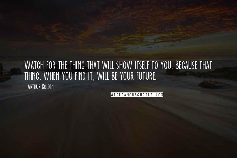 Arthur Golden Quotes: Watch for the thing that will show itself to you. Because that thing, when you find it, will be your future.