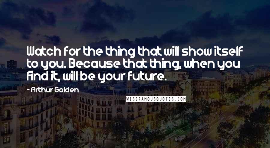 Arthur Golden Quotes: Watch for the thing that will show itself to you. Because that thing, when you find it, will be your future.