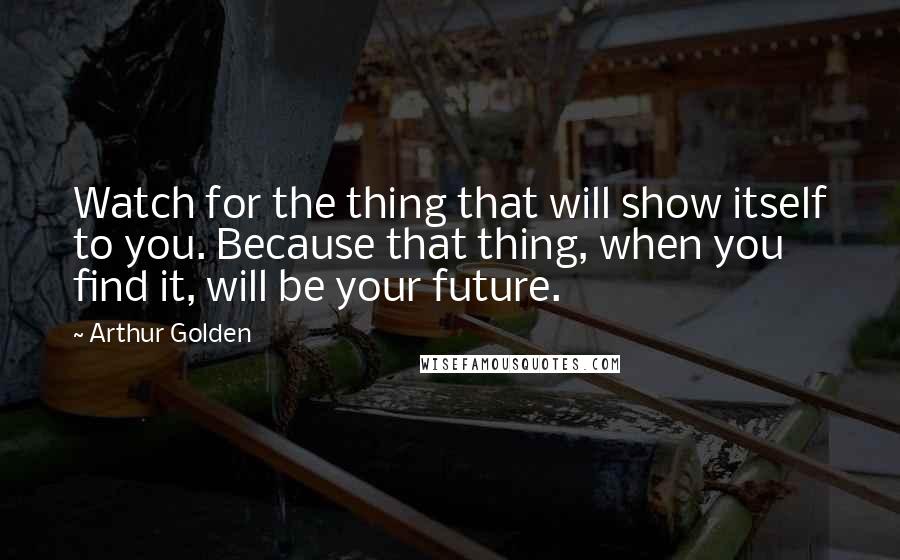 Arthur Golden Quotes: Watch for the thing that will show itself to you. Because that thing, when you find it, will be your future.