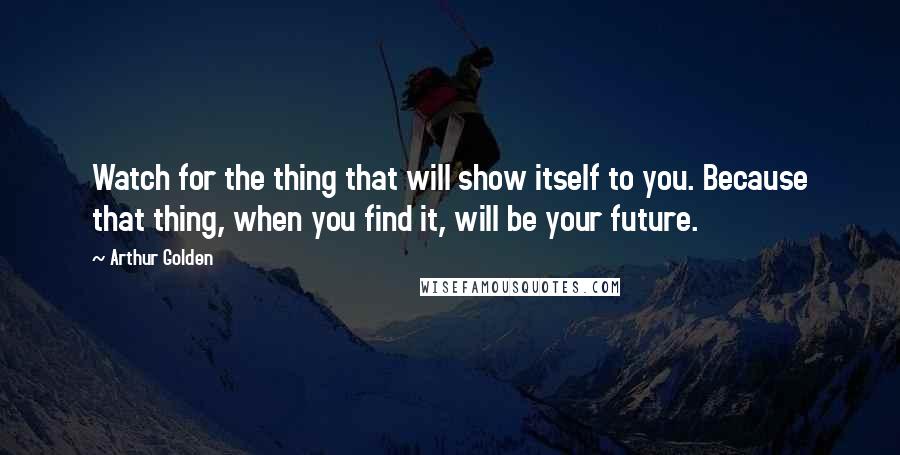 Arthur Golden Quotes: Watch for the thing that will show itself to you. Because that thing, when you find it, will be your future.