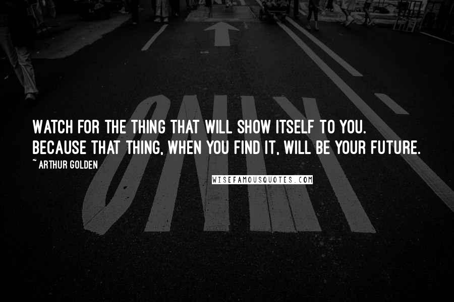 Arthur Golden Quotes: Watch for the thing that will show itself to you. Because that thing, when you find it, will be your future.