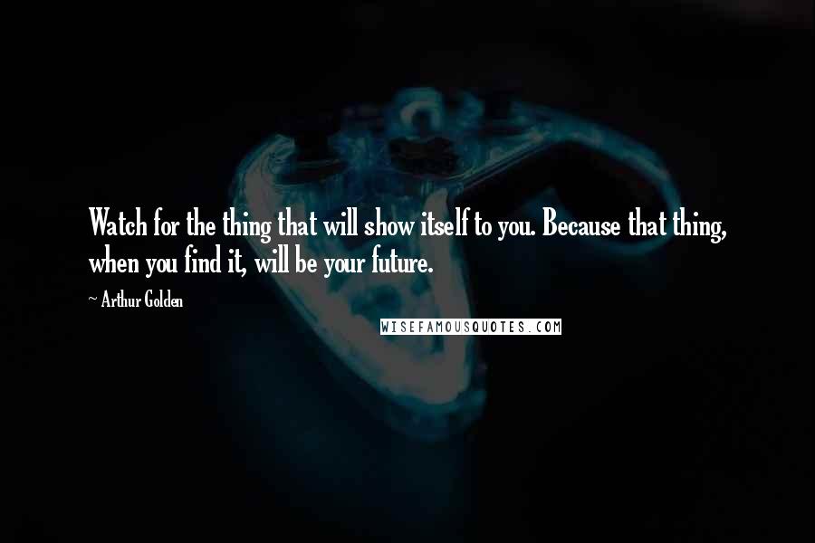 Arthur Golden Quotes: Watch for the thing that will show itself to you. Because that thing, when you find it, will be your future.