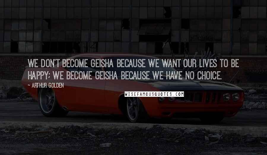 Arthur Golden Quotes: We don't become geisha because we want our lives to be happy; we become geisha because we have no choice.