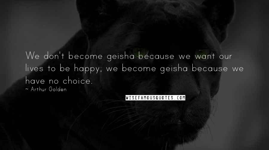 Arthur Golden Quotes: We don't become geisha because we want our lives to be happy; we become geisha because we have no choice.