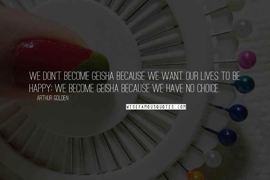 Arthur Golden Quotes: We don't become geisha because we want our lives to be happy; we become geisha because we have no choice.