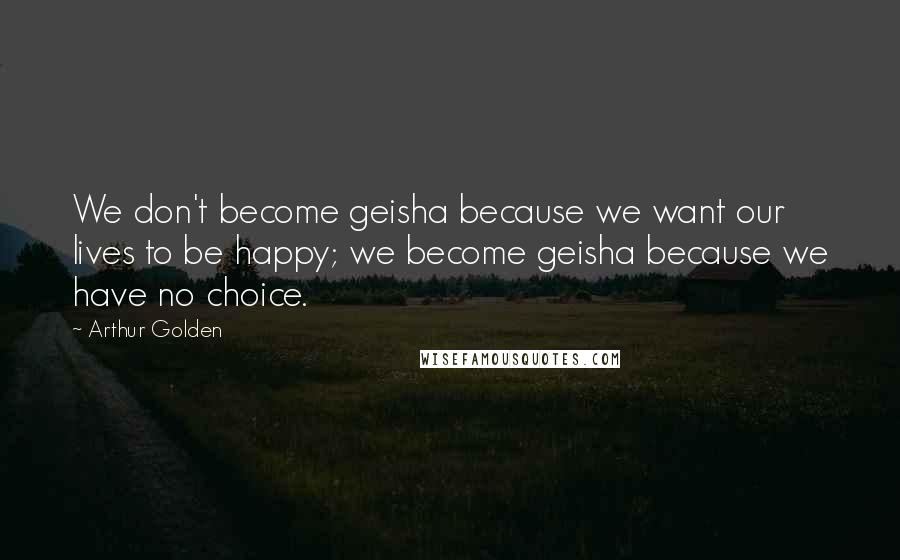 Arthur Golden Quotes: We don't become geisha because we want our lives to be happy; we become geisha because we have no choice.