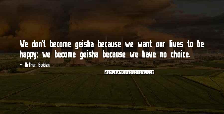 Arthur Golden Quotes: We don't become geisha because we want our lives to be happy; we become geisha because we have no choice.