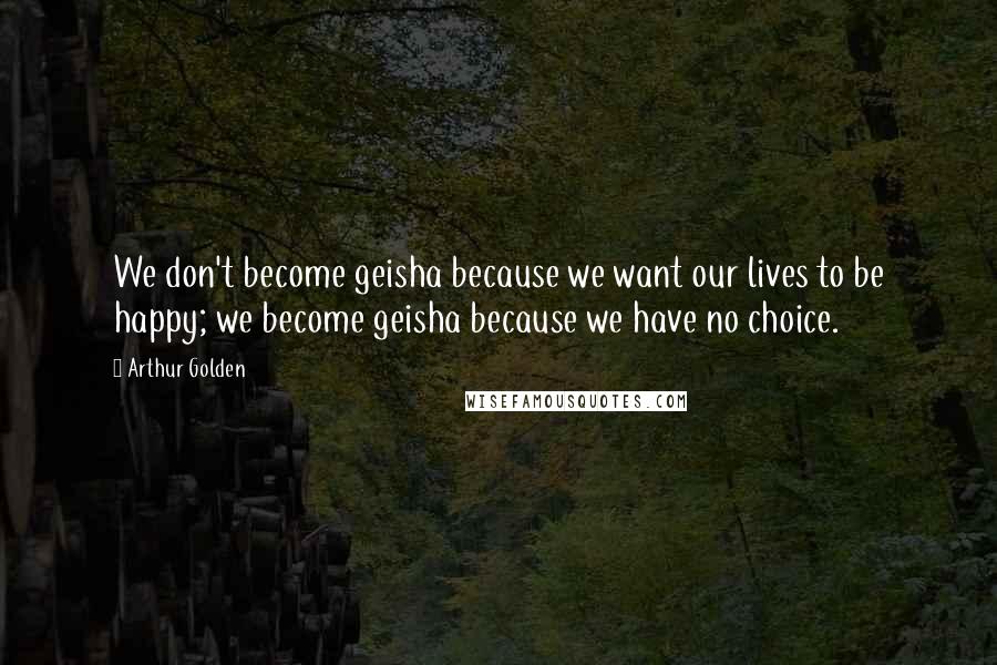 Arthur Golden Quotes: We don't become geisha because we want our lives to be happy; we become geisha because we have no choice.