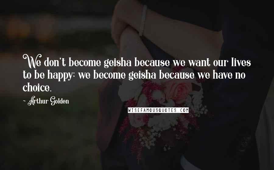 Arthur Golden Quotes: We don't become geisha because we want our lives to be happy; we become geisha because we have no choice.