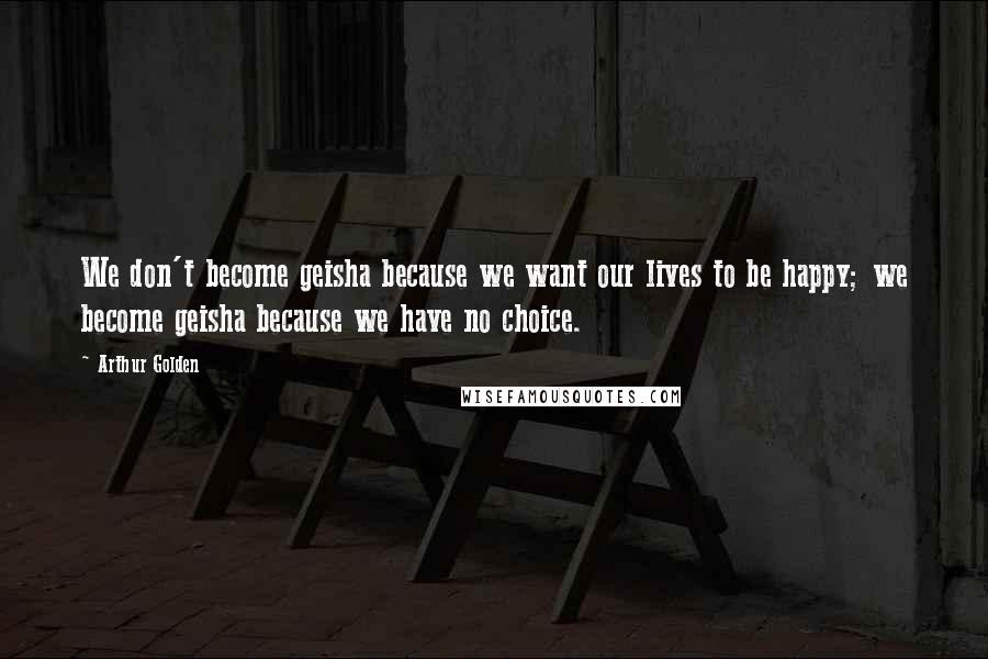 Arthur Golden Quotes: We don't become geisha because we want our lives to be happy; we become geisha because we have no choice.