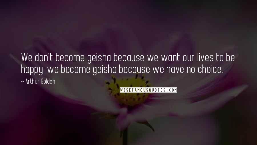 Arthur Golden Quotes: We don't become geisha because we want our lives to be happy; we become geisha because we have no choice.