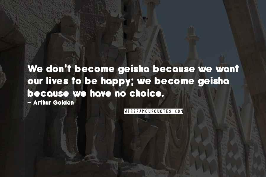 Arthur Golden Quotes: We don't become geisha because we want our lives to be happy; we become geisha because we have no choice.