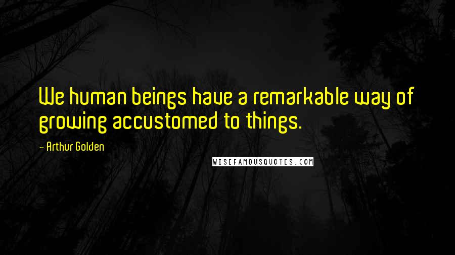 Arthur Golden Quotes: We human beings have a remarkable way of growing accustomed to things.