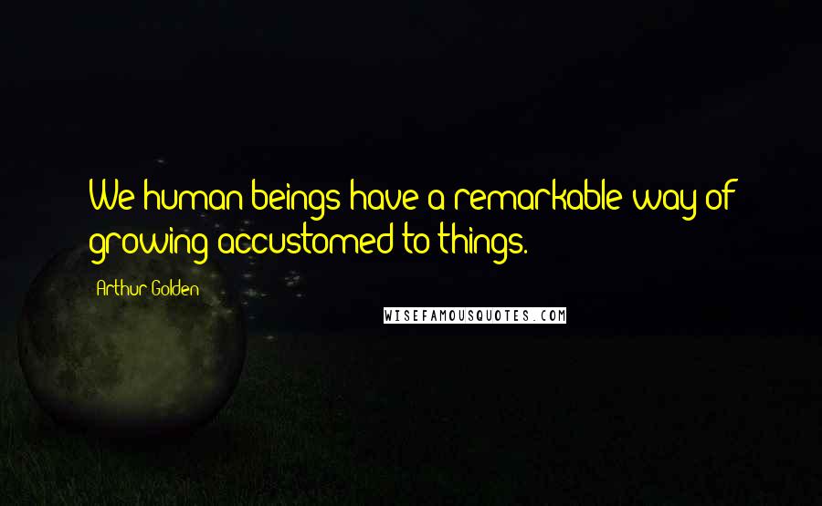 Arthur Golden Quotes: We human beings have a remarkable way of growing accustomed to things.