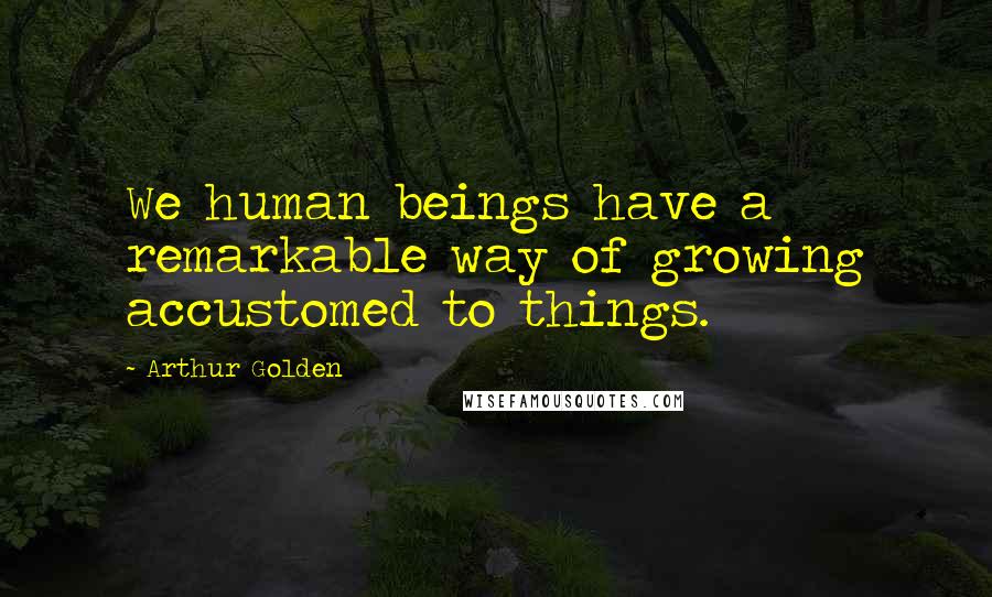 Arthur Golden Quotes: We human beings have a remarkable way of growing accustomed to things.