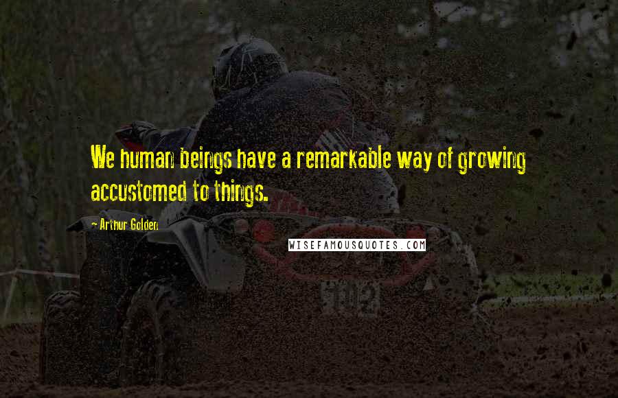 Arthur Golden Quotes: We human beings have a remarkable way of growing accustomed to things.
