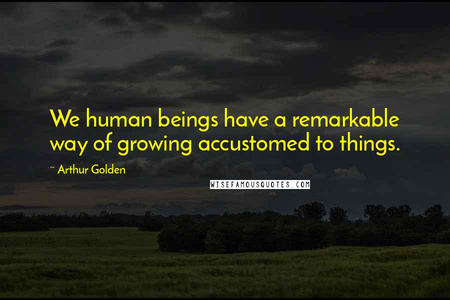 Arthur Golden Quotes: We human beings have a remarkable way of growing accustomed to things.