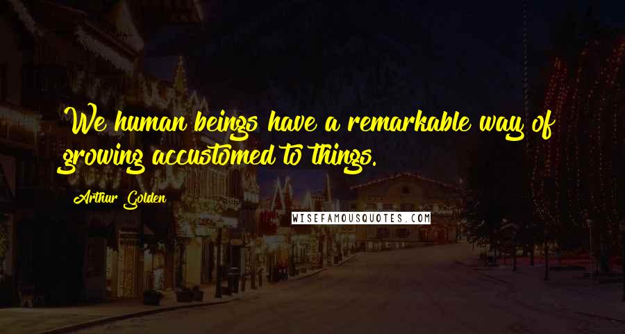 Arthur Golden Quotes: We human beings have a remarkable way of growing accustomed to things.