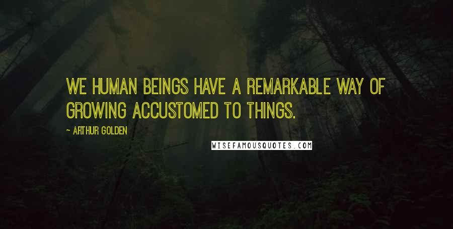 Arthur Golden Quotes: We human beings have a remarkable way of growing accustomed to things.