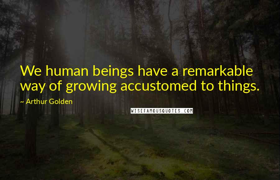 Arthur Golden Quotes: We human beings have a remarkable way of growing accustomed to things.