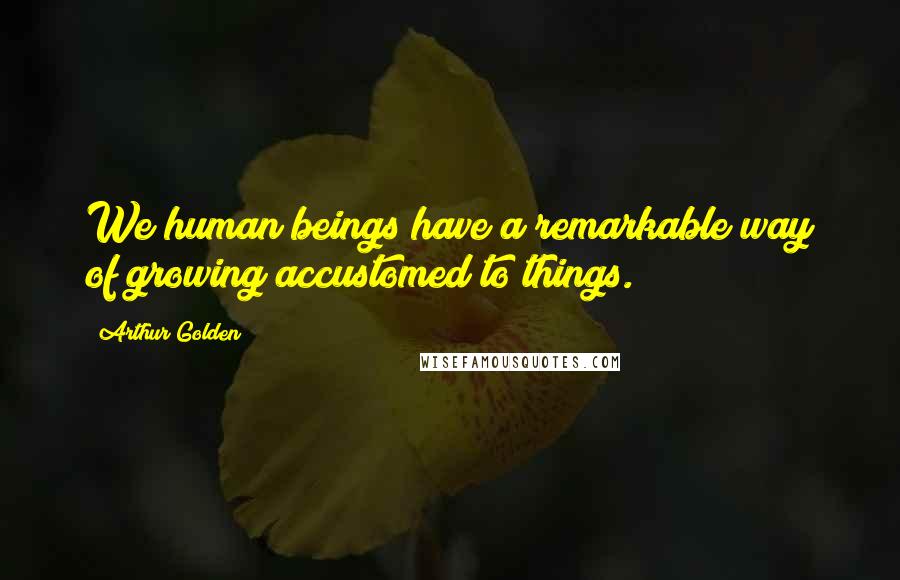 Arthur Golden Quotes: We human beings have a remarkable way of growing accustomed to things.