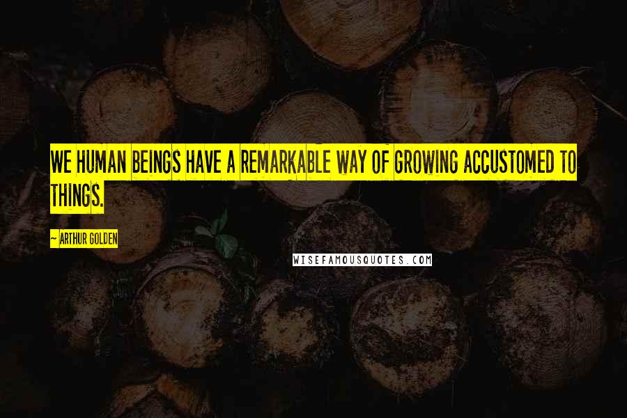 Arthur Golden Quotes: We human beings have a remarkable way of growing accustomed to things.