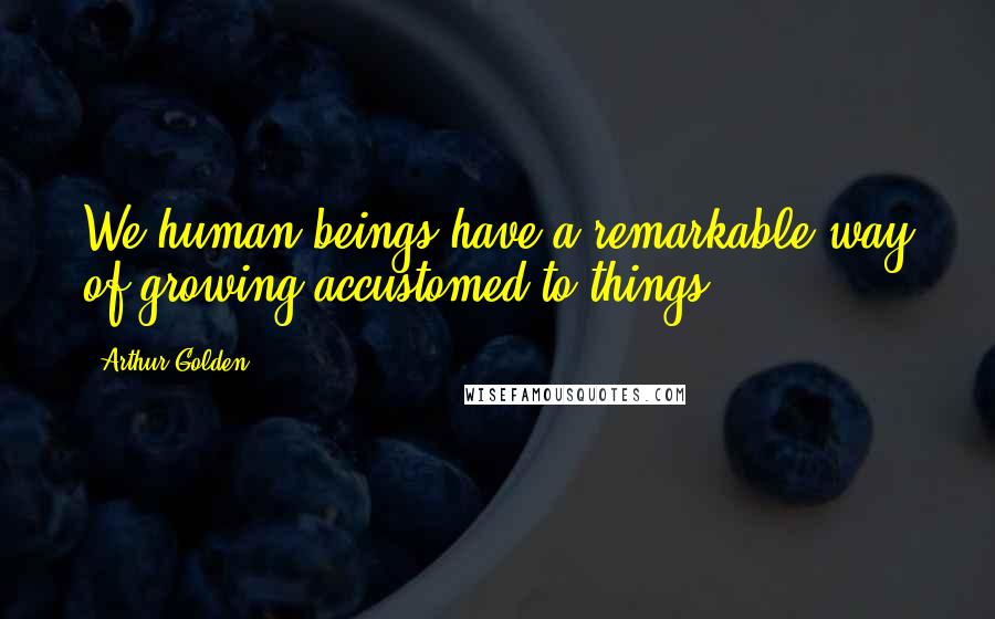 Arthur Golden Quotes: We human beings have a remarkable way of growing accustomed to things.