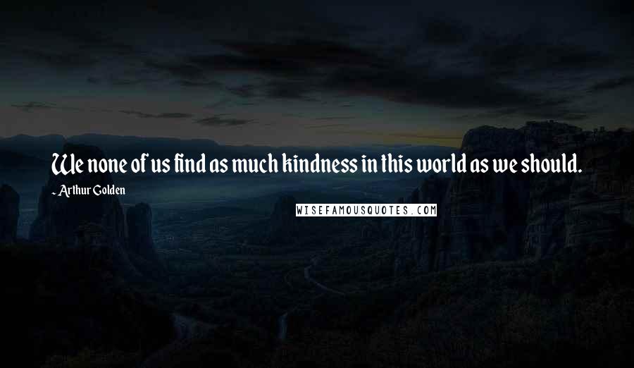 Arthur Golden Quotes: We none of us find as much kindness in this world as we should.