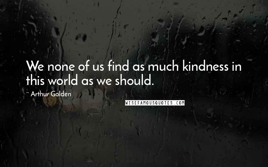 Arthur Golden Quotes: We none of us find as much kindness in this world as we should.