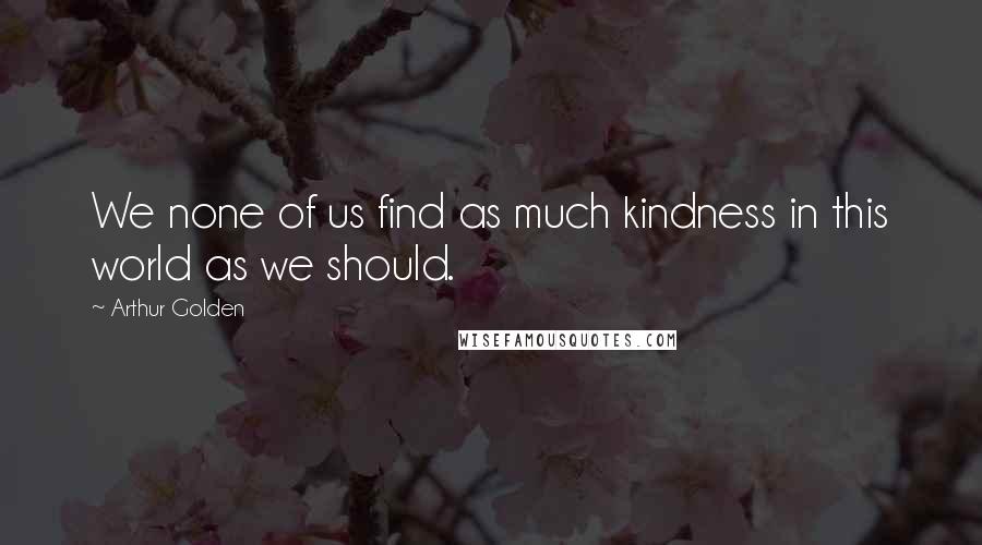 Arthur Golden Quotes: We none of us find as much kindness in this world as we should.
