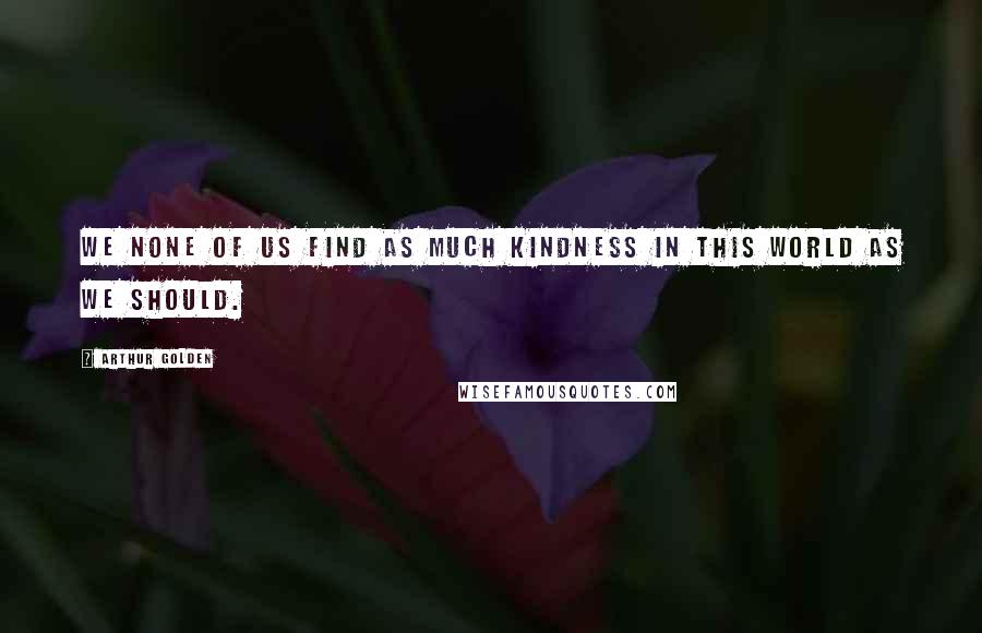 Arthur Golden Quotes: We none of us find as much kindness in this world as we should.