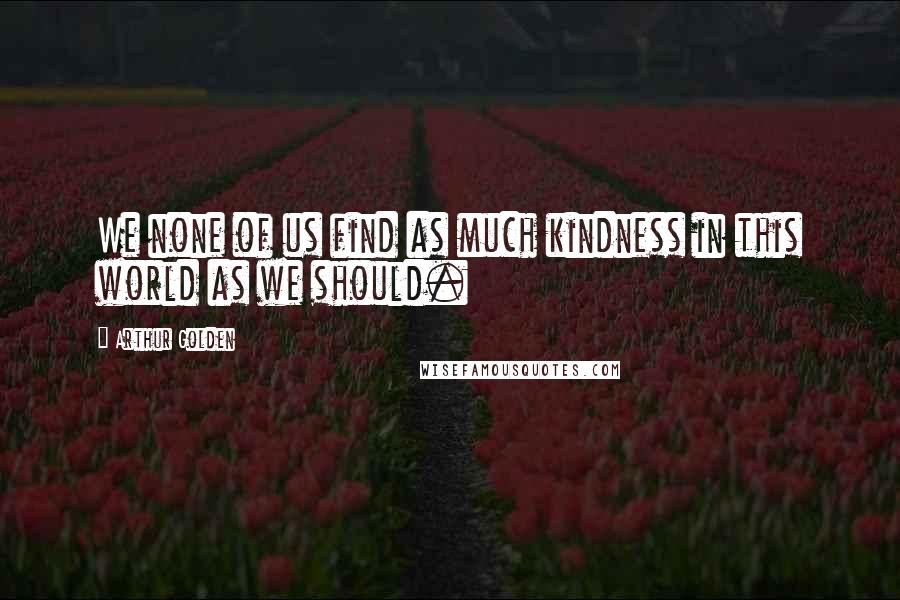Arthur Golden Quotes: We none of us find as much kindness in this world as we should.