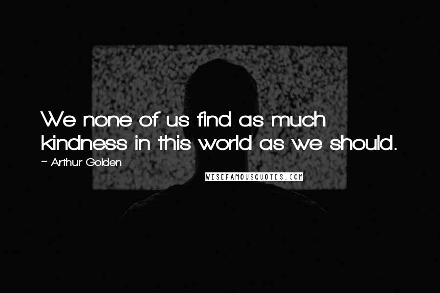 Arthur Golden Quotes: We none of us find as much kindness in this world as we should.