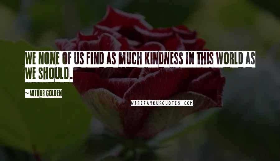 Arthur Golden Quotes: We none of us find as much kindness in this world as we should.