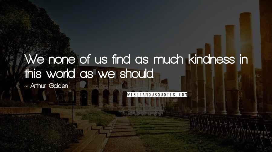 Arthur Golden Quotes: We none of us find as much kindness in this world as we should.