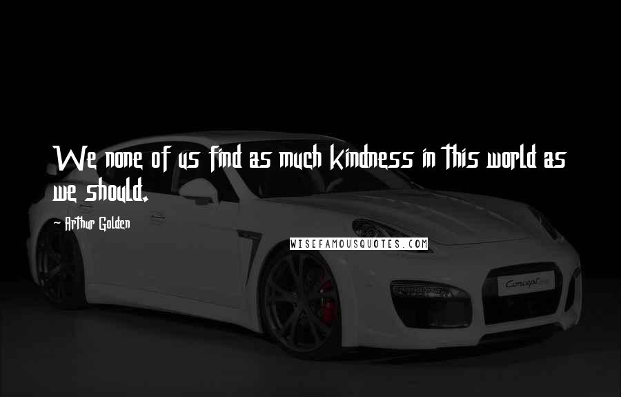 Arthur Golden Quotes: We none of us find as much kindness in this world as we should.
