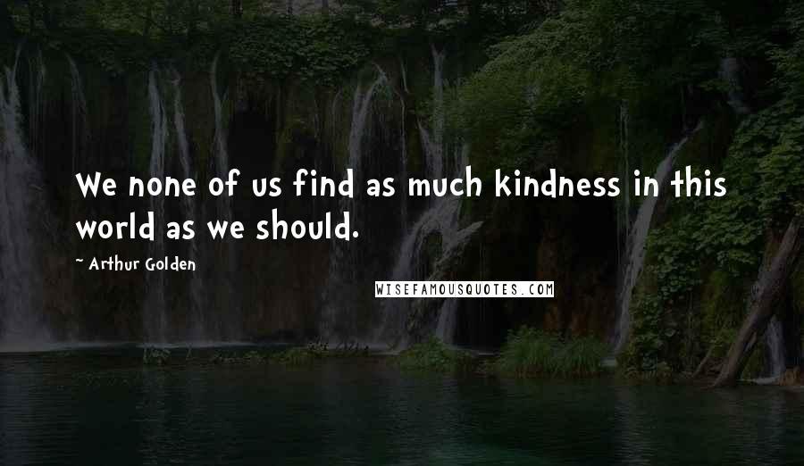 Arthur Golden Quotes: We none of us find as much kindness in this world as we should.