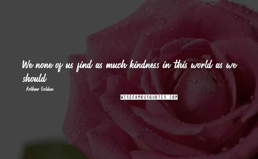 Arthur Golden Quotes: We none of us find as much kindness in this world as we should.