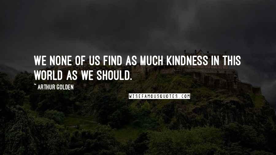 Arthur Golden Quotes: We none of us find as much kindness in this world as we should.