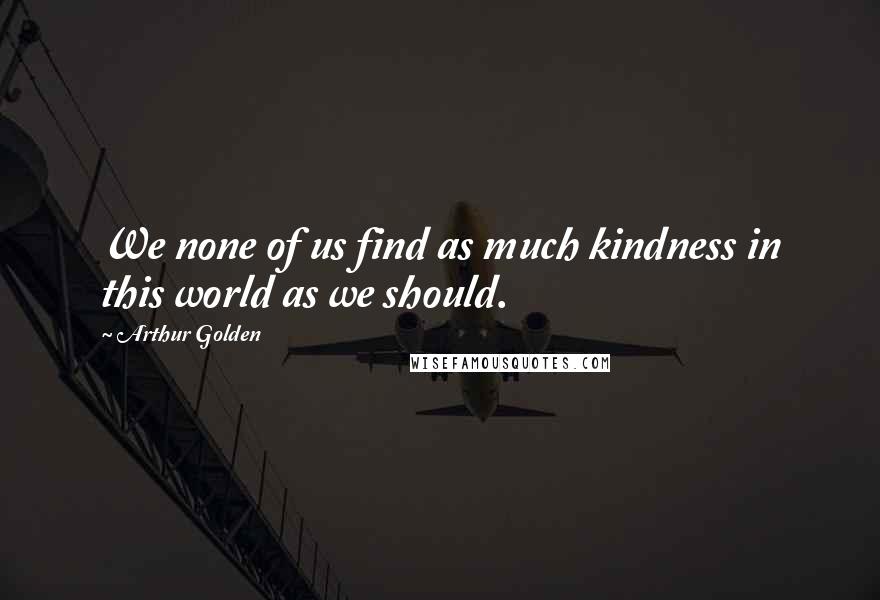 Arthur Golden Quotes: We none of us find as much kindness in this world as we should.