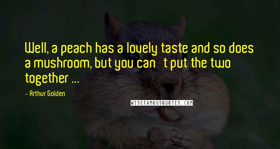 Arthur Golden Quotes: Well, a peach has a lovely taste and so does a mushroom, but you can't put the two together ...