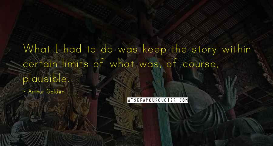 Arthur Golden Quotes: What I had to do was keep the story within certain limits of what was, of course, plausible.
