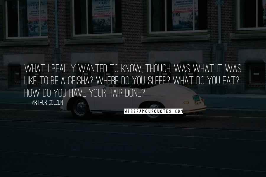 Arthur Golden Quotes: What I really wanted to know, though, was what it was like to be a geisha? Where do you sleep? What do you eat? How do you have your hair done?