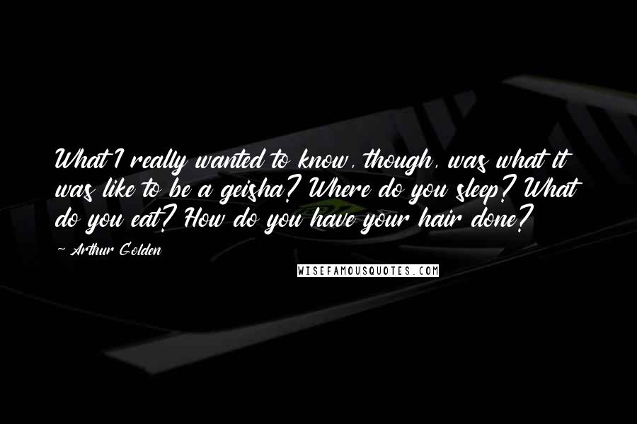 Arthur Golden Quotes: What I really wanted to know, though, was what it was like to be a geisha? Where do you sleep? What do you eat? How do you have your hair done?