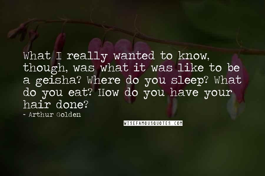 Arthur Golden Quotes: What I really wanted to know, though, was what it was like to be a geisha? Where do you sleep? What do you eat? How do you have your hair done?