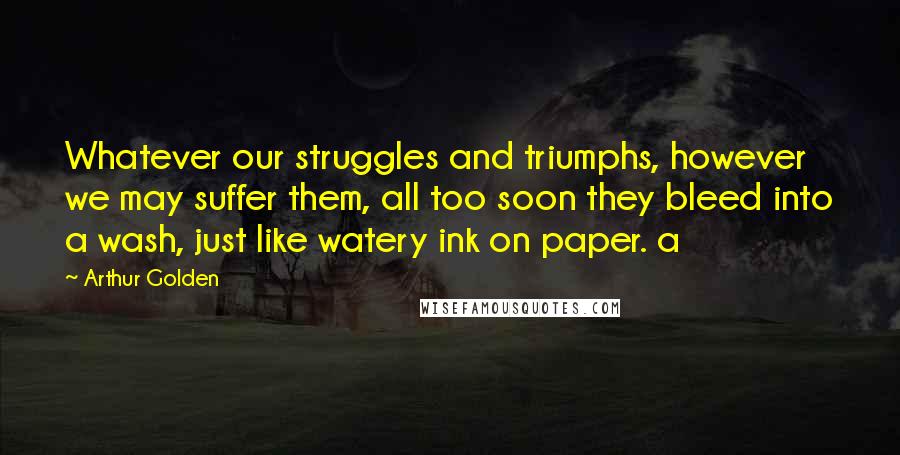 Arthur Golden Quotes: Whatever our struggles and triumphs, however we may suffer them, all too soon they bleed into a wash, just like watery ink on paper. a