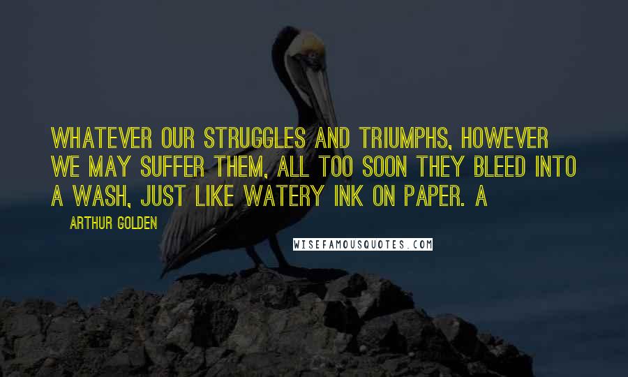 Arthur Golden Quotes: Whatever our struggles and triumphs, however we may suffer them, all too soon they bleed into a wash, just like watery ink on paper. a