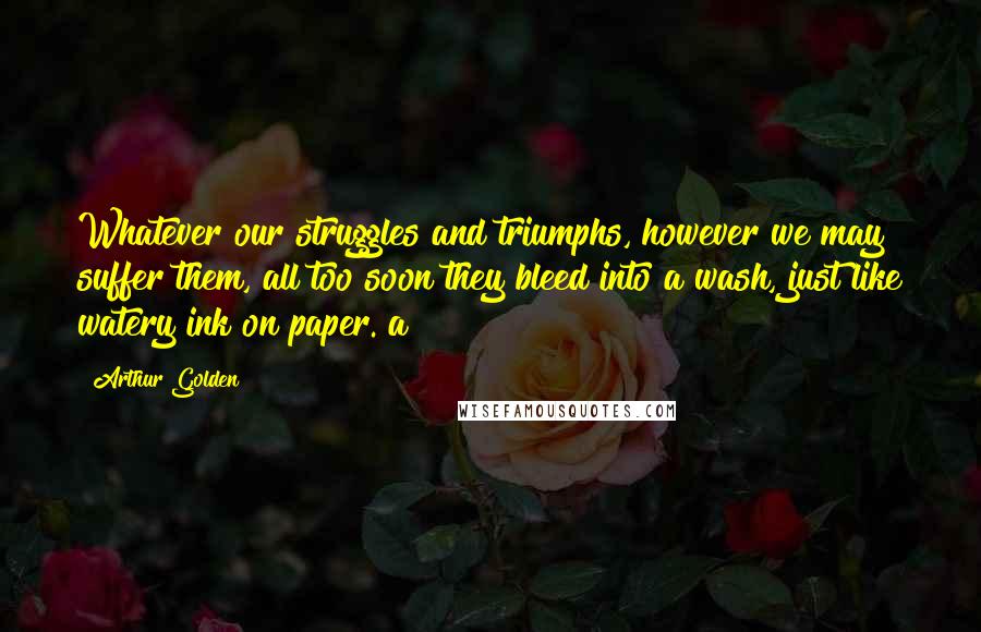 Arthur Golden Quotes: Whatever our struggles and triumphs, however we may suffer them, all too soon they bleed into a wash, just like watery ink on paper. a