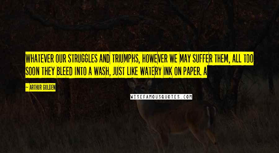 Arthur Golden Quotes: Whatever our struggles and triumphs, however we may suffer them, all too soon they bleed into a wash, just like watery ink on paper. a